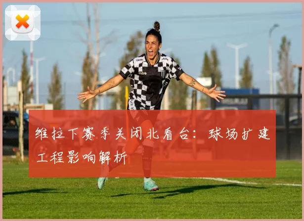 维拉下赛季关闭北看台：球场扩建工程影响解析