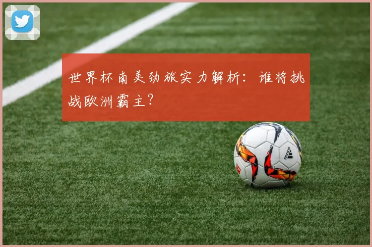 世界杯南美劲旅实力解析:谁将挑战欧洲霸主?