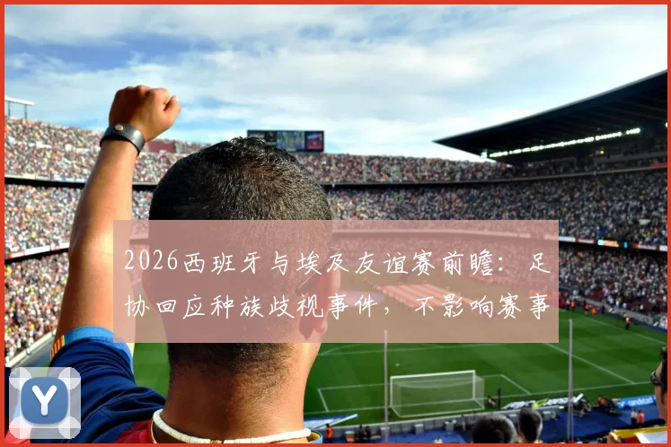 2026西班牙与埃及友谊赛前瞻：足协回应种族歧视事件，不影响赛事筹备与足球外交