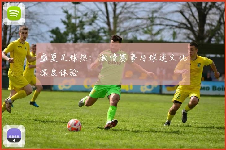 盛夏足球热:激情赛事与球迷文化深度体验