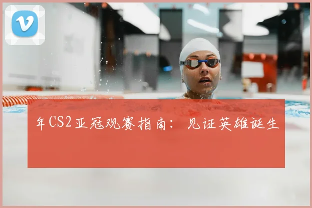 年CS2亚冠观赛指南：见证英雄诞生