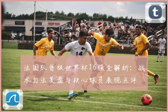 法国队晋级世界杯16强全解析：战术打法复盘与核心球员表现点评