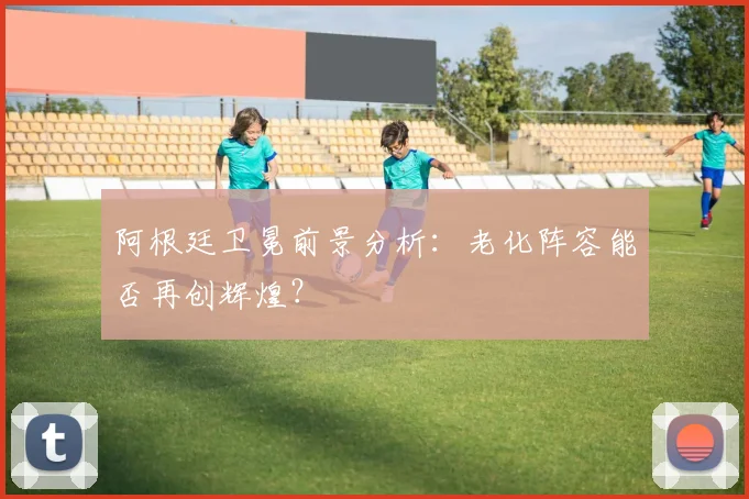 阿根廷卫冕前景分析:老化阵容能否再创辉煌?