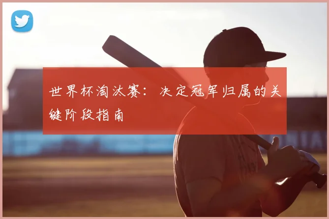 世界杯淘汰赛：决定冠军归属的关键阶段指南