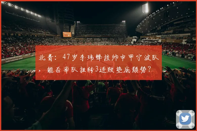 北青：47岁李玮锋挂帅中甲宁波队，能否率队扭转3连败垫底颓势？